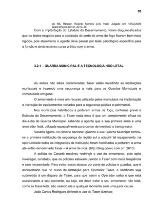 70


                     do RS, Relator: Ricardo Moreira Lins Pastl, Julgado em 18/02/2009
                     (www.tjrs.jus.gov.br, 2010, sp)
        Com a implantação do Estatuto do Desarmamento, foram diaguinosticados
que os testes exigidos para a aquisição do porte de arma de fogo ficaram bem mais
rígidos, pois atualmente o agente deve passar por teste psicológico específico para
a função e ainda extenso curso prático com a arma.




        3.2.1 – GUARDA MUNICIPAL E A TECNOLOGIA NÃO LETAL




        As armas não letais denominadas Taser estão invadindo as instituições
municipais e trazendo uma segurança a mais para os Guardas Municipais e
comunidade em geral.
        O armamento é mais um recurso utilizado pelos municípios na implantação
e inovação de equipamentos voltados para a segurança pública e patrimonial.
        Nos municípios habilitados a portarem armas de fogo, conforme prevê o
Estatuto do Desarmamento, o Taser nada mais é que um complemento eficaz no
dia-a-dia do Guarda Municipal, sabendo o agente que a sua primeira arma é uma
arma não letal, utilizada especialmente para conter de imediato o transgressor.
        Vacaria figurou no cenário nacional, quando a sua Guarda Municipal tornou-
se a primeira instituição de segurança da região sul a adquirir tal equipamento, na
oportunidade todos os integrantes da instituição foram habilitados a portarem a arma
até então denominada Taser – A arma da vida. (http://blog.opovo.com.br/, 2010)
        A polícia do Canadá resolveu restringir o uso do armamento, pois após
investigar, constatou que os policiais estavam usando o Taser com muita freqüência
e sem necessidade. Para evitar esses abusos por parte de policias e guardas, que é
aconselhado que no curso de formação para Operador Taser, o candidato seja
submetido à um disparo de Taser, para que assim o Operador saiba o que está
ocasionando a seu oponente, ou seja, ele deve tratar o seu armamento não letal,
como se fosse letal, não usando ele a qualquer momento sem uma justa causa.
        João Carlos Rodrigues defende o uso do Taser dizendo:
 