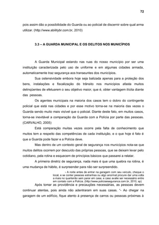72



pois assim dão a possibilidade do Guarda ou ao policial de discernir sobre qual arma
utilizar. (http://www.abilitybr.com.br, 2010)



         3.3 – A GUARDA MUNICIPAL E OS DELITOS NOS MUNICÍPIOS




         A Guarda Municipal estando nas ruas do nosso município por ser uma
instituição caracterizada pelo uso de uniforme e em algumas cidades armada,
automaticamente traz segurança aos transeuntes dos municípios.
         Sua ostensividade embora hoje seja balizada apenas para a proteção dos
bens, instalações e fiscalização do trânsito nos municípios afasta muitos
delinqüentes de efetuarem o seu objetivo maior, que é, obter vantagem ilícita diante
das pessoas.
         Os agentes municipais na maioria dos casos tem o dobro do contingente
policial que está nas cidades e por esse motivo torna-se na maioria das vezes o
Guarda sendo muito mais visível que o policial. Diante deste fato, em muitos casos,
torna-se inevitável a comparação da Guarda com a Polícia por parte das pessoas.
(CARVALHO, 2005)
         Está comparação muitas vezes ocorre pela falta de conhecimento que
muitos tem a respeito das competências de cada instituição, e o que hoje é fato é
que a Guarda pode fazer e a Polícia deve.
         Mas dentro de um contexto geral de segurança nos municípios nota-se que
muitos delitos ocorrem por descuido das próprias pessoas, que se deixam levar pelo
cotidiano, pela rotina e esquecem de princípios básicos que passarei a relatar.
         A primeira diretriz de segurança, nada mais é que uma quebra na rotina, é
uma mudança de hábito, é surpreender para não ser surpreendido.
                                 - A noite antes de entrar na garagem com seu veículo, cheque o
                      local, e se conter pessoas estranhas ou algo anormal procure dar uma volta
                      a mais no quarteirão sem parar em casa, e caso avalie ser necessário entre
                      em contato com a Polícia. (http://www.policiaeseguranca.com.br, 2010, sp)
         Após tomar as providência e precauções necessárias, as pessoas devem
continuar atentas, pois ainda não adentraram em suas casas. “- Ao chegar na
garagem de um edifício, fique atento à presença de carros ou pessoas próximas à
 
