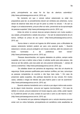 73



porta,   principalmente   se   essa   for   do    tipo   de    abertura   automática;”
(http://www.policiaeseguranca.com.br, 2010, sp)
         No momento em que o veículo estiver estacionado ou estar nos
preparativos para tal, os procedimentos devem ser similares aos anteriores, nunca
deixar de observar toda área em que for parar ou entrar no veículo. “- Ao sair ou
chegar a um estacionamento, procure olhar ao redor, prevenindo-se da aproximação
de pessoas suspeitas” (http://www.policiaeseguranca.com.br, 2010, sp)
         Antes de entrar no veículo deve-se sempre observar com muita cautela o
seu estado, principalmente o estado dos pneus. “- Ao sair do estacionamento de um
banco, verifique os pneus de seu carro;” (http://www.policiaeseguranca.com.br,
2010, sp)
         Nunca deixar o veículo em lugares de difícil acesso, pois a dificuldade de
acesso certamente também poderá ser para uma possível ajuda. “- Quando
estacionar o veículo, procure protegê-lo com travas e alarmes, além de colocá-lo em
locais       iluminados        e      de         preferência       bem        visível;”
(http://www.policiaeseguranca.com.br, 2010, sp)
         Pessoas desconhecidas, em lugares afastados do público, sempre serão
suspeitas, por isso a melhor coisa a fazer, é solicitar auxilio para esta pessoa, não
deve-se ser tão solicito, pois isso pode ser uma possível emboscada. “- Jamais dê
carona a estranhos;” (http://www.policiaeseguranca.com.br, 2010, sp)
         Os cidadãos devem ser parceiros da segurança, mas não um atuante da
segurança. Existe pessoas qualificadas para resolver conflitos, por isso, comunique
as pessoas competentes do ocorrido e não faça mais nada. “- Em caso de
presenciar ações suspeitas, não participe descendo do seu veículo. Em muitos
casos, colisões e brigas de trânsito são para fazê-lo parar e sair do automóvel;”
(http://www.policiaeseguranca.com.br, 2010, sp)
         Quando estamos transitando com o veículo e por algum motivo este avariar-
se de algum modo devemos procurar por lugares movimentados. “- Em caso de
defeito no veículo, procure estacionar em locais seguros, para, então, poder repará-
lo. È preferível perder um pneu cortado do que todo o carro ou até mesmo a vida;”
(http://www.policiaeseguranca.com.br, 2010, sp)
         No momento em que estamos trafegando com o veículo devemos procurar
andar com os vidros fechados, principalmente em semáforos onde assaltantes se
 