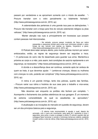 74



passam por vendedores e se aproximam somente com o intuito de assaltar.                            “-
Procure     transitar   com      o    vidro    parcialmente       ou     totalmente      fechado;”
(http://www.policiaeseguranca.com.br, 2010, sp)
          A ostensividade dos pertences é uma grande isca para os delinqüentes. “-
Procure não transitar com o braço para fora do veículo ostentando relógios ou jóias
valiosas;” (http://www.policiaeseguranca.com.br, 2010, sp)
          Manter atenção nas ruas e principalmente em travessias que possam
contem pessoas mal intencionadas.
                                  - Na estrada, procure passar mudando de faixa por sobre
                        passarelas e pequenas pontes para evitar que criminosos atinjam o pára-
                        brisas de seu veículo com pedras ou objetos, forçando-o a parar;
                        (http://www.policiaeseguranca.com.br, 2010, sp)
          O Policial deve estar sempre atento, pois muitos policias morrem por serem
emboscados, então, as regras de segurança devem ser seguidas a risca.
“- O porta-luvas do carro não foi desenhado para guardar sua arma. Mantenha-a
próxima ao corpo e a mão, pois assim, terá condições de sacá-la rapidamente e em
segurança, se necessário;” (http://www.policiaeseguranca.com.br, 2010, sp)
          A dúvida e a desconfiança deve ser continua, somente após ter certeza de
quem se trata, é que devemos ajudar. “- Lembre-se crianças, idosos ou mulheres
com crianças no colo, poderão ser cúmplices” (http://www.policiaeseguranca.com.br,
2010, sp)
          A rotina é um grande inimigo, tanto dos policias, quanto das famílias.
- Procure variar sua rotina e horários de sua casa para o trabalho e vice-versa;
(http://www.policiaeseguranca.com.br, 2010, sp)
          Não devemos sair enquanto os portões não fechem por completo. “-
Acompanhe o fechamento dos portões eletrônicos de sua garagem. É um momento
de   extrema      vulnerabilidade       do    qual     os    assaltantes       se    aproveitam;”
(http://www.policiaeseguranca.com.br, 2010, sp)
          A atualização e as inovações do mercado em questão de segurança, devem
ser um dos princípios básicos para a segurança.
                                   - O alarme mais recomendado é aquele o qual, depois de
                        acionado, com o carro em movimento, para após 45 ( quarenta e cinco )
                        segundos, pois evita o roubo e protege a vítima. É comum quando não se
                        consegue fazer funcionar o veículo o criminoso tornar-se violento, podendo
                        investir contra a vida da vítima; (http://www.policiaeseguranca.com.br, 2010,
                        sp)
 