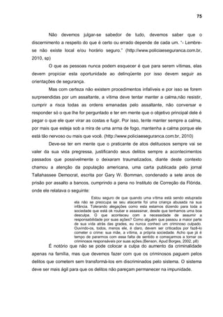 75



        Não devemos julgar-se sabedor de tudo, devemos saber que o
discernimento a respeito do que é certo ou errado depende de cada um. “- Lembre-
se não existe local e/ou horário seguro.” (http://www.policiaeseguranca.com.br,
2010, sp)
        O que as pessoas nunca podem esquecer é que para serem vítimas, elas
devem propiciar esta oportunidade ao delinqüente por isso devem seguir as
orientações de segurança.
        Mas com certeza não existem procedimentos infalíveis e por isso se forem
surpreendidas por um assaltante, a vítima deve tentar manter a calma,não resistir,
cumprir a risca todas as ordens emanadas pelo assaltante, não conversar e
responder só o que lhe for perguntado e ter em mente que o objetivo principal dele é
pegar o que ele quer virar as costas e fugir. Por isso, tente manter sempre a calma,
por mais que esteja sob a mira de uma arma de fogo, mantenha a calma porque ele
está tão nervoso ou mais que você. (http://www.policiaeseguranca.com.br, 2010)
        Deve-se ter em mente que o praticante de atos delituosos sempre vai se
valer da sua vida pregressa, justificando seus delitos sempre a acontecimentos
passados que possivelmente o deixaram traumatizados, diante deste contexto
chamou a atenção da população americana, uma carta publicada pelo jornal
Tallahassee Democrat, escrita por Gary W. Bomman, condenado a sete anos de
prisão por assalto a bancos, cumprindo a pena no Instituto de Correção da Flórida,
onde ele relatava o seguinte:
                               Estou seguro de que quando uma vítima está sendo estuprada
                     ela não se preocupa se seu atacante foi uma criança abusada na sua
                     infância. Tolerando alegações como esta estamos dizendo para toda a
                     sociedade que está ok roubar e assassinar, desde que tenhamos uma boa
                     desculpa. O que aconteceu com a necessidade de assumir a
                     responsabilidade por suas ações? Como alguém que passou a maior parte
                     de sua vida atrás das grades, eu nunca conheci um criminoso culpado.
                     Ouvindo-os, todos, menos ele, é claro, devem ser criticados por fazê-lo
                     cometer o crime: sua mãe, a vítima, a própria sociedade. Acho que já é
                     tempo de pararmos com essa falta de sentido e começarmos a tornar os
                     criminosos responsáveis por suas ações.(Benson, Apud Borges, 2002, p8)
        É notório que não se pode colocar a culpa do aumento da criminalidade
apenas na família, mas que devemos fazer com que os criminosos paguem pelos
delitos que cometem sem transformá-los em discriminados pelo sistema. O sistema
deve ser mais ágil para que os delitos não pareçam permanecer na impunidade.
 