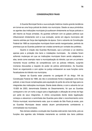 76



                             CONSIDERAÇÕES FINAIS




        A Guarda Municipal frente a sua evolução histórica mostra grande tendência
em tornar-se uma força policial de direito nos municípios. Desde os seus primórdios
os agentes das instituições municipais já auxiliavam diretamente as forças policiais e
até mesmo as forças armadas. As guardas sofreram com os golpes políticos que
influenciaram diretamente com a sua evolução, sendo em alguns municípios até
mesmo extintas por força das legislações da época. Com o advento da Constituição
Federal de 1988 as corporações municipais foram sendo reorganizadas, partindo da
premissa que as Guardas poderiam ser criadas somente por vontade dos prefeitos.
        Quanto à criação das Guardas Municipais, que a princípio a Lei destinou
apenas para a proteção dos bens e instalações municipais.          As cidades foram
sofrendo mudanças em que as instituições municipais foram sendo adaptadas a
elas, tendo como exemplo maior a municipalização do trânsito, que em um primeiro
momento trouxe conflitos de competências com as policias militares, surgindo
inúmeras discussões a respeito do poder de polícia administrativo. As Guardas
foram se organizando e com ações na justiça embasaram as suas funções como
fiscalizadores do trânsito nos municípios.
        Apesar da Guarda estar presente no parágrafo 8º do Artigo 144 da
Constituição Federal de 1988, ela não é considerada frente à legislação como força
policial, e isso trouxe complicações para aquisição do porte de arma de fogo para os
integrantes das instituições municipais. Diante deste dilema, e com o advento da Lei
10.826 de 2003, denominada Estatuto do Desarmamento, foi que as Guardas
começaram a ter um norte a seguir para a legalização e utilização de armas de fogo
por parte de seus integrantes. A vitória conquistada diante desta legalização
começou a alavancar a caminhada das Guardas para obter o reconhecimento como
Polícia municipal, reconhecimento este, que no estado de São Paulo já existe, pois
as Guardas Municipais desse estado atuam periodicamente combatendo a
criminalidade nos municípios.
        Nos demais estados a evolução das Guardas está sendo mais lenta, pois as
funções dos agentes são limitadas meramente ao controle dos bens públicos
 