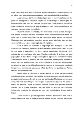 77



municipais e a fiscalização do trânsito de veículos, necessitando assim de um poder
de polícia mais abrangente que possa trazer mais respaldo junto à comunidade.
          A aproximação do Governo Federal para com os municípios ficou visível a
ponto de começarem a implantar projetos de reestruturação e capacitação dos
Guardas Municipais, isso fez com que os municípios começassem a se adequar
mais a realidade da segurança pública colocando mais homens qualificados nas
ruas para o atendimento a comunidade.
          O grande dilema encontrado pelos municípios sempre foi nas atribuições
dos agentes municipais nas ruas. Atualmente diante do crescimento dos delitos nos
municípios já existem jurisprudências que balisam as ações policias das Guardas
Municipais, pois os julgadores entendem que as ações são feitas para um bem
comum a todos, ou seja, a preservação da ordem pública.
          Com o intuito de aumentar a segurança nos municípios é que está
tramitando no congresso nacional o projeto de emenda constitucional - PEC, nº 534-
02 que altera o parágrafo 8º do Artigo 144 da Constituição Federal de 1988,
autorizando aos municípios criar suas Guardas destinadas à proteção de suas
populações, de seus bens, serviços, instalações e logradouros públicos municipais.
Acrescentando assim, a proteção de suas populações, dando plenos poderes de
Polícia para os agentes municipais. A importância da aprovação desta emenda
constitucional para os municípios fica evidente, quando se percebe que a cada dia
temos menos policiais nas ruas devido à falta de efetivo nos quadros das Polícias
Militares e Civis dos estados.
          Dessa forma a cada dia as forças polícias do Brasil vão encontrando
dificuldades para o combate a criminalidade devido à falta de recursos financeiros e
principalmente humanos. Devido a esse fato as Guardas Municipais servem como
um auxílio direto as instituições policiais para as ocorrências do dia-a-dia. Como no
Brasil, nos Estados Unidos da América também existem suas polícias divididas,
apenas com a grande diferença, que nos EUA os recursos para estrutura,
treinamento e salários dos agentes são bem mais consideráveis do que aqui no
Brasil.
          Assim, conclui-se que os legisladores do Brasil devem olhar mais para os
nossos municípios, sem se importar com os anseios de uma ou outra corporação.
 