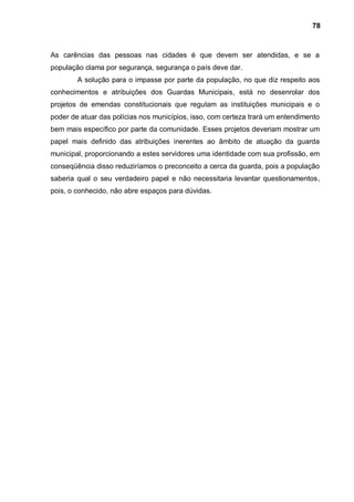 78



As carências das pessoas nas cidades é que devem ser atendidas, e se a
população clama por segurança, segurança o país deve dar.
        A solução para o impasse por parte da população, no que diz respeito aos
conhecimentos e atribuições dos Guardas Municipais, está no desenrolar dos
projetos de emendas constitucionais que regulam as instituições municipais e o
poder de atuar das polícias nos municípios, isso, com certeza trará um entendimento
bem mais específico por parte da comunidade. Esses projetos deveriam mostrar um
papel mais definido das atribuições inerentes ao âmbito de atuação da guarda
municipal, proporcionando a estes servidores uma identidade com sua profissão, em
conseqüência disso reduziríamos o preconceito a cerca da guarda, pois a população
saberia qual o seu verdadeiro papel e não necessitaria levantar questionamentos,
pois, o conhecido, não abre espaços para dúvidas.
 