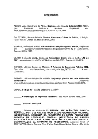 79



                                 REFERÊNCIAS




ABREU, João Capistrano de Abreu, Capítulos de História Colonial (1500-1800),
[bn]     Fundação          Biblioteca      Nacional.    Disponível      em:
www.dominiopublico.gov.br/pesquisa/. Acesso: 10/10/2009


BALESTRERI, Ricardo Brisolla. Direitos Humanos: Coisas de Polícia, 2ª Edição.
Passo Fundo: Gráfica e Editora Berthier, 2002.


BARROS, Nicomedes Barros, BM e Prefeitura em pé de guerra em NH, Disponível
em:         guardamunicipaljardimdoserido.blogspot.com/2009_12_01_archive.html.
Acesso: 01/05/ 2010.


BEATO, Fernando Beato, Munições fantásticas: Quem leva a melhor .40 ou
380?, www.adepolrj.com.br/Portal2/Noticias.asp?id=5565. Acesso: 01/05/2010.


BORGES, Ubiratan Borges de Macedo, A Reforma da Segurança Pública 2002.
Disponível:    http://www.viaseg.com.br/artigos/artigo_040305.htm. Acesso:
02/03/2010.


BORGES, Ubiratan Borges de Macedo, Segurança pública em uma sociedade
democrática,                                                           Disponível:
www.institutoliberal.org.br/conteudo/download.asp?cdc=884, Acesso: 02/03/2010.


BRASIL, Código de Trânsito Brasileiro, 9.503/97.


______ . Constituição da República Federativa. São Paulo: Editora Atlas, 2000.


______ .Decreto nº 5123/2004


______ . Tribunal de Justiça do RS. EMENTA: APELAÇÃO CÍVEL. GUARDA
MUNICIPAL. PORTE DE ARMA DE FOGO. LAUDO PSICOTÉCNICO. NULIDADE.
INOCORRÊNCIA. EXIGÊNCIA DA REALIZAÇÃO DE EXAME PSICOLÓGICO
PREVISTA NA LEGISLAÇÃO FEDERAL. INEXISTÊNCIA DE PROVAS
RELATIVAS À NULIDADE DO EXAME. ASSISTÊNCIA JUDICIÁRIA GRATUITA.
DEMONSTRAÇÃO DA SITUAÇÃO DE NECESSIDADE. Apelação Cível Nº
70027587682. Quarta Câmara Cível. Partes: Ervin Hasse Neto e Outros x Município
 
