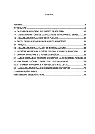 8



                                                      SUMÁRIO




RESUMO..................................................................................................................... 4
INTRODUÇÃO ............................................................................................................ 9
1 – DA GUARDA MUNICIPAL NO DIREITO BRASILEIRO ..................................... 11
1.1 – ASPECTOS HISTÓRICOS DAS GUARDAS MUNICIPAIS NO BRASIL ........ 11
1.2 – GUARDA MUNICIPAL E O PODER PÚBLICO ............................................... 21
2 – PAPEL DAS GUARDAS MUNICIPAIS NOS MUNICÍPIOS ................................ 31
2.1 - FUNÇÃO ........................................................................................................... 31
2.2 – GUARDA MUNICIPAL E A LEI DO DESARMAMENTO ................................. 42
2.3 – POLÍCIA AMERICANA, POLÍCIA FEDERAL E GUARDA MUNICIPAL ......... 48
3 – GUARDA MUNICIPAL E O PODER DE POLÍCIA.............................................. 52
3.1 – AÇÃO DIRETA DAS GUARDAS MUNICIPAIS NA SEGURANÇA PÚBLICA 52
3.2 – NA SEARA GAÚCHA O EMBATE DO USO DAS ARMAS ............................ 58
3.2.1 – GUARDA MUNICIPAL E A TECNOLOGIA NÃO LETAL ............................. 70
3.3 – A GUARDA MUNICIPAL E OS DELITOS NOS MUNICÍPIOS ........................ 72
CONSIDERAÇÕES FINAIS ...................................................................................... 76
REFERÊNCIAS BIBLIOGRAFICAS ......................................................................... 79
 