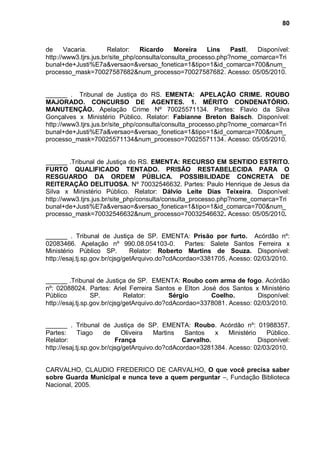 80



de     Vacaria.        Relator:   Ricardo     Moreira    Lins   Pastl, Disponível:
http://www3.tjrs.jus.br/site_php/consulta/consulta_processo.php?nome_comarca=Tri
bunal+de+Justi%E7a&versao=&versao_fonetica=1&tipo=1&id_comarca=700&num_
processo_mask=70027587682&num_processo=70027587682. Acesso: 05/05/2010.


______ . Tribunal de Justiça do RS. EMENTA: APELAÇÃO CRIME. ROUBO
MAJORADO. CONCURSO DE AGENTES. 1. MÉRITO CONDENATÓRIO.
MANUTENÇÃO. Apelação Crime Nº 70025571134. Partes: Flavio da Silva
Gonçalves x Ministério Público. Relator: Fabianne Breton Baisch. Disponível:
http://www3.tjrs.jus.br/site_php/consulta/consulta_processo.php?nome_comarca=Tri
bunal+de+Justi%E7a&versao=&versao_fonetica=1&tipo=1&id_comarca=700&num_
processo_mask=70025571134&num_processo=70025571134. Acesso: 05/05/2010.


______ .Tribunal de Justiça do RS. EMENTA: RECURSO EM SENTIDO ESTRITO.
FURTO QUALIFICADO TENTADO. PRISÃO RESTABELECIDA PARA O
RESGUARDO DA ORDEM PÚBLICA. POSSIBILIDADE CONCRETA DE
REITERAÇÃO DELITUOSA. Nº 70032546632. Partes: Paulo Henrique de Jesus da
Silva x Ministério Público. Relator: Dálvio Leite Dias Teixeira. Disponível:
http://www3.tjrs.jus.br/site_php/consulta/consulta_processo.php?nome_comarca=Tri
bunal+de+Justi%E7a&versao=&versao_fonetica=1&tipo=1&id_comarca=700&num_
processo_mask=70032546632&num_processo=70032546632. Acesso: 05/05/2010.


______ . Tribunal de Justiça de SP. EMENTA: Prisão por furto. Acórdão nº:
02083466. Apelação nº 990.08.054103-0.            Partes: Salete Santos Ferreira x
Ministério Público SP.          Relator: Roberto Martins de Souza. Disponível:
http://esaj.tj.sp.gov.br/cjsg/getArquivo.do?cdAcordao=3381705, Acesso: 02/03/2010.


______ .Tribunal de Justiça de SP. EMENTA: Roubo com arma de fogo. Acórdão
nº: 02088024. Partes: Ariel Ferreira Santos e Elton José dos Santos x Ministério
Público           SP.         Relator:       Sérgio      Coelho.        Disponível:
http://esaj.tj.sp.gov.br/cjsg/getArquivo.do?cdAcordao=3378081. Acesso: 02/03/2010.


______ . Tribunal de Justiça de SP. EMENTA: Roubo. Acórdão nº: 01988357.
Partes:      Tiago     de    Oliveira   Martins   Santos   x   Ministério    Público.
Relator:                   França                Carvalho.                Disponível:
http://esaj.tj.sp.gov.br/cjsg/getArquivo.do?cdAcordao=3281384. Acesso: 02/03/2010.


CARVALHO, CLAUDIO FREDERICO DE CARVALHO, O que você precisa saber
sobre Guarda Municipal e nunca teve a quem perguntar –, Fundação Biblioteca
Nacional, 2005.
 