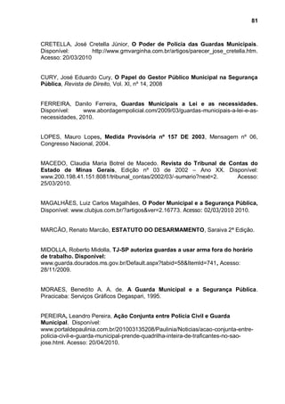 81



CRETELLA, José Cretella Júnior, O Poder de Polícia das Guardas Municipais.
Disponível:        http://www.gmvarginha.com.br/artigos/parecer_jose_cretella.htm.
Acesso: 20/03/2010


CURY, José Eduardo Cury, O Papel do Gestor Público Municipal na Segurança
Pública, Revista de Direito, Vol. XI, nº 14, 2008


FERREIRA, Danilo Ferreira, Guardas Municipais a Lei e as necessidades.
Disponível:    www.abordagempolicial.com/2009/03/guardas-municipais-a-lei-e-as-
necessidades, 2010.


LOPES, Mauro Lopes, Medida Provisória nº 157 DE 2003, Mensagem nº 06,
Congresso Nacional, 2004.


MACEDO, Claudia Maria Botrel de Macedo. Revista do Tribunal de Contas do
Estado de Minas Gerais, Edição nº 03 de 2002 – Ano XX. Disponível:
www.200.198.41.151:8081/tribunal_contas/2002/03/-sumario?next=2. Acesso:
25/03/2010.


MAGALHÃES, Luiz Carlos Magalhães, O Poder Municipal e a Segurança Pública,
Disponível: www.clubjus.com.br/?artigos&ver=2.16773. Acesso: 02/03/2010 2010.


MARCÃO, Renato Marcão, ESTATUTO DO DESARMAMENTO, Saraiva 2ª Edição.


MIDOLLA, Roberto Midolla, TJ-SP autoriza guardas a usar arma fora do horário
de trabalho. Disponível:
www.guarda.dourados.ms.gov.br/Default.aspx?tabid=58&ItemId=741, Acesso:
28/11/2009.


MORAES, Benedito A. A. de. A Guarda Municipal e a Segurança Pública.
Piracicaba: Serviços Gráficos Degaspari, 1995.


PEREIRA, Leandro Pereira, Ação Conjunta entre Polícia Civil e Guarda
Municipal. Disponível:
www.portaldepaulinia.com.br/201003135208/Paulinia/Noticias/acao-conjunta-entre-
policia-civil-e-guarda-municipal-prende-quadrilha-inteira-de-traficantes-no-sao-
jose.html. Acesso: 20/04/2010.
 