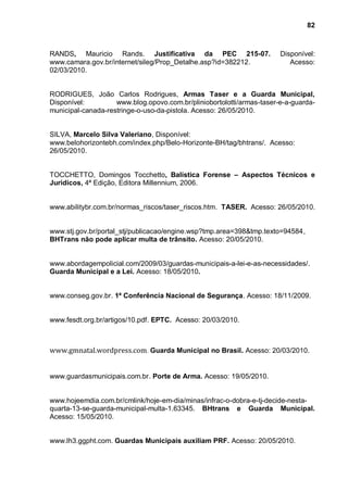 82



RANDS, Mauricio Rands. Justificativa da PEC 215-07.                    Disponível:
www.camara.gov.br/internet/sileg/Prop_Detalhe.asp?id=382212.              Acesso:
02/03/2010.


RODRIGUES, João Carlos Rodrigues, Armas Taser e a Guarda Municipal,
Disponível:         www.blog.opovo.com.br/pliniobortolotti/armas-taser-e-a-guarda-
municipal-canada-restringe-o-uso-da-pistola. Acesso: 26/05/2010.


SILVA, Marcelo Silva Valeriano, Disponível:
www.belohorizontebh.com/index.php/Belo-Horizonte-BH/tag/bhtrans/. Acesso:
26/05/2010.


TOCCHETTO, Domingos Tocchetto, Balística Forense – Aspectos Técnicos e
Jurídicos, 4ª Edição, Editora Millennium, 2006.


www.abilitybr.com.br/normas_riscos/taser_riscos.htm. TASER. Acesso: 26/05/2010.


www.stj.gov.br/portal_stj/publicacao/engine.wsp?tmp.area=398&tmp.texto=94584,
BHTrans não pode aplicar multa de trânsito. Acesso: 20/05/2010.


www.abordagempolicial.com/2009/03/guardas-municipais-a-lei-e-as-necessidades/.
Guarda Municipal e a Lei. Acesso: 18/05/2010.


www.conseg.gov.br. 1ª Conferência Nacional de Segurança. Acesso: 18/11/2009.


www.fesdt.org.br/artigos/10.pdf. EPTC. Acesso: 20/03/2010.



www.gmnatal.wordpress.com. Guarda Municipal no Brasil. Acesso: 20/03/2010.


www.guardasmunicipais.com.br. Porte de Arma. Acesso: 19/05/2010.


www.hojeemdia.com.br/cmlink/hoje-em-dia/minas/infrac-o-dobra-e-tj-decide-nesta-
quarta-13-se-guarda-municipal-multa-1.63345. BHtrans e Guarda Municipal.
Acesso: 15/05/2010.


www.lh3.ggpht.com. Guardas Municipais auxiliam PRF. Acesso: 20/05/2010.
 
