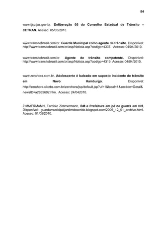 84



www.tjsp.jus.gov.br. Deliberação 05 do Conselho Estadual de Trânsito –
CETRAN. Acesso: 05/05/2010.



www.transitobrasil.com.br. Guarda Municipal como agente de trânsito. Disponível:
http://www.transitobrasil.com.br/asp/Noticia.asp?codigo=4337. Acesso: 04/04/2010.


www.transitobrasil.com.br. Agente de trânsito competente. Disponivel:
http://www.transitobrasil.com.br/asp/Noticia.asp?codigo=4319. Acesso: 04/04/2010.



www.zerohora.com.br. Adolescente é baleado em suposto incidente de trânsito
em                  Novo                   Hamburgo.                    Disponível:
http://zerohora.clicrbs.com.br/zerohora/jsp/default.jsp?uf=1&local=1&section=Geral&
newsID=a2882602.htm. Acesso: 24/042010.



ZIMMERMANN, Tarcisio Zimmermann, BM e Prefeitura em pé de guerra em NH,
Disponível: guardamunicipaljardimdoserido.blogspot.com/2009_12_01_archive.html.
Acesso: 01/05/2010.
 