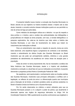 9




                                          INTRODUÇÃO




        O presente trabalho busca mostrar a evolução das Guardas Municipais no
Brasil, através da sua trajetória na história brasileira desde o Império até os dias
atuais, trazendo o conceito evolutivo dessas instituições quanto ao uso permitido ou
não de armas de fogo por parte delas.
        Como métodos de abordagem utilizou-se o dedutivo no que diz respeito a
área jurídica e o indutivo, para a analise das particularidades das bibliografias e
jurisprudências em relação ao tema proposto, com isso, a revisão bibliográfica e a
pesquisa exploratória, fez valer-se da doutrina que trata sobre a história das
Guardas Municipais, e por meio de levantamento de dados que tratam do
crescimento das instituições no Brasil.
        Para um entendimento mais amplo a respeito do assunto, tomou-se como
base essencial, uma seqüência lógica e progressiva do conteúdo a ser abordado,
visando o entendimento da efetiva função das Guardas Municipais no Brasil
mostrando que ela pode ser principalmente solidária, dinâmica e uma grande
prestadora de atendimentos de excelência em várias áreas de atuação para a
população.
        Antes de entrar no tema propriamente dito, faz-se necessário a análise dos
fatos históricos das Guardas Municipais, desde e o Império até atualidade,
mostrando a evolução e a atual fase em que as instituições se encontram, buscando
desvendar o progresso jurídico frente a Constituição Federal de 1988.
        Na seqüência, será oportunizado o conhecimento sobre as funções estritas
das Guardas Municipais, mostrando suas principais atribuições e conflitos com a
legislação, os reflexos do porte de arma e a diferenciação quanto aos municípios
para a liberação de tal direito, e também paralelos sobre as polícias existentes no
Brasil e Estados Unidos da América com a Guarda Municipal.
        Por fim serão observados os critérios a serem utilizados para que as
Guardas Municipais possam a vir a adquirir o poder de polícia, que atualmente é
observado apenas aos órgãos de segurança elencados no Artigo 144 da
Constituição Federal de 1988, questionando os pontos controversos que englobam o
 