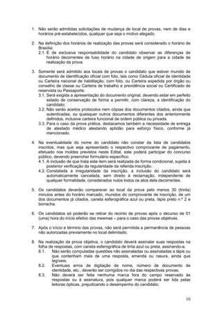 10
1. Não serão admitidas solicitações de mudança de local de provas, nem de dias e
horários pré-estabelecidos, qualquer que seja o motivo alegado.
2. Na definição dos horários de realização das provas será considerado o horário de
Brasília;
2.1. É de exclusiva responsabilidade do candidato observar as diferenças de
horário decorrentes de fuso horário na cidade de origem para a cidade de
realização da prova.
3. Somente será admitido aos locais de provas o candidato que estiver munido de
documento de identificação oficial com foto, tais como Cédula oficial de identidade
ou Carteira nacional de habilitação, com foto, ou Carteira expedida por órgão ou
conselho de classe ou Carteira de trabalho e previdência social ou Certificado de
reservista ou Passaporte.
3.1. Será exigida a apresentação do documento original, devendo estar em perfeito
estado de conservação de forma a permitir, com clareza, a identificação do
candidato;
3.2. Não serão aceitos protocolos nem cópias dos documentos citados, ainda que
autenticadas, ou quaisquer outros documentos diferentes dos anteriormente
definidos, inclusive carteira funcional de ordem pública ou privada.
3.3. Para o caso da prova prática, destacamos também a necessidade de entrega
de atestado médico atestando aptidão para esforço físico, conforme já
mencionado.
4. Na eventualidade do nome do candidato não constar da lista de candidatos
inscritos, mas que seja apresentado o respectivo comprovante de pagamento,
efetuado nos moldes previstos neste Edital, este poderá participar do concurso
público, devendo preencher formulário específico.
4.1. A inclusão de que trata este item será realizada de forma condicional, sujeita à
posterior verificação da regularidade da referida inscrição.
4.2. Constatada a irregularidade da inscrição, a inclusão do candidato será
automaticamente cancelada, sem direito à reclamação, independente de
qualquer formalidade, considerados nulos todos os atos dela decorrentes.
5. Os candidatos deverão comparecer ao local da prova pelo menos 30 (trinta)
minutos antes do horário marcado, munidos do comprovante de inscrição, de um
dos documentos já citados, caneta esferográfica azul ou preta, lápis preto n.º 2 e
borracha.
6. Os candidatos só poderão se retirar do recinto de provas após o decurso de 01
(uma) hora do início efetivo das mesmas – para o caso das provas objetivas.
7. Após o início e término das provas, não será permitida a permanência de pessoas
não autorizadas previamente no local delimitado.
8. Na realização da prova objetiva, o candidato deverá assinalar suas respostas na
folha de respostas, com caneta esferográfica de tinta azul ou preta, assinando-a.
8.1. Não serão computadas questões não assinaladas ou assinaladas a lápis ou
que contenham mais de uma resposta, emenda ou rasura, ainda que
legíveis;
8.2. Eventuais erros de digitação de nome, número de documento de
identidade, etc., deverão ser corrigidos no dia das respectivas provas;
8.3. Não deverá ser feita nenhuma marca fora do campo reservado às
respostas ou à assinatura, pois qualquer marca poderá ser lida pelas
leitoras ópticas, prejudicando o desempenho do candidato;
 