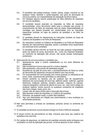 11
8.4. O candidato não poderá amassar, molhar, dobrar, rasgar, manchar ou, de
qualquer modo, danificar o cartão-resposta, sob pena de eliminação do
concurso público, por impossibilidade de realização da leitura óptica;
8.5. Em hipótese alguma haverá substituição da folha definitiva de respostas
por erro do candidato.
8.6. O candidato deverá assinalar as respostas na folha de respostas
personalizadas, único documento válido para a correção das provas. O
preenchimento da folha de respostas será de inteira responsabilidade do
candidato que deverá proceder em conformidade com as instruções
específicas contidas na capa do caderno de questões e na folha de
respostas.
8.7. O candidato deverá ler atentamente as instruções contidas na Capa do
Caderno de Questões e na Folha de Respostas.
8.8. As instruções contidas no Caderno de Questões e na Folha de Respostas
deverão ser rigorosamente seguidas, sendo o candidato único responsável
por eventuais erros cometidos.
8.9. O candidato deverá informar ao fiscal de sua sala qualquer irregularidade
tanto nos dados de nome, documento, etc., como nos materiais recebidos
no momento da aplicação das provas, não sendo aceitas reclamações
posteriores.
9. Será excluído do concurso público o candidato que:
9.1. Apresentar-se após o horário estabelecido ou em local diferente do
designado;
9.2. Não comparecer à prova seja qual for o motivo alegado;
9.3. Não apresentar o documento de identidade exigido;
9.4. Ausentar-se da sala de prova sem o acompanhamento do fiscal ou antes
de decorridos 60 (sessenta) minutos do efetivo início das provas;
9.5. For surpreendido em comunicação com outras pessoas ou utilizando-se de
livros, notas, impressos não permitidos ou calculadora;
9.6. Estiver portando ou fazendo uso de qualquer tipo de equipamento
eletrônico de comunicação tal como bip, telefone celular, walkman, agenda
eletrônica, notebook, palmtop, receptor, gravador, máquina de calcular,
máquina fotográfica, controle de alarme de carro, etc., bem como relógio de
qualquer espécie, óculos escuros ou quaisquer acessórios de chapelaria
tais como chapéu, boné, gorro, etc.;
9.7. Lançar mão de meios ilícitos para a execução das provas;
9.8. Não devolver a folha de respostas; e o caderno de questões;
9.9. Perturbar, de qualquer modo, a ordem dos trabalhos;
9.10. Agir com descortesia em relação aos examinadores e seus auxiliares ou
autoridades presentes.
10. Não será permitida a entrada de candidatos portando armas no ambiente de
provas.
11. O candidato ao terminar a prova deverá entregar ao fiscal a folha de respostas.
12. O tempo mínimo de permanência na sala, inclusive para levar seu caderno de
questões é de uma hora.
13. Por razões de segurança, os cadernos de questões somente serão entregues aos
candidatos no local de aplicação das provas, na forma descrita no item anterior.
 