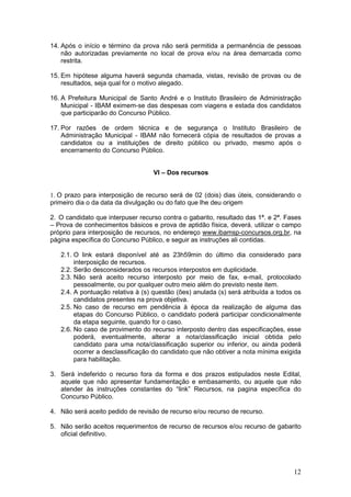 12
14. Após o início e término da prova não será permitida a permanência de pessoas
não autorizadas previamente no local de prova e/ou na área demarcada como
restrita.
15. Em hipótese alguma haverá segunda chamada, vistas, revisão de provas ou de
resultados, seja qual for o motivo alegado.
16. A Prefeitura Municipal de Santo André e o Instituto Brasileiro de Administração
Municipal - IBAM eximem-se das despesas com viagens e estada dos candidatos
que participarão do Concurso Público.
17. Por razões de ordem técnica e de segurança o Instituto Brasileiro de
Administração Municipal - IBAM não fornecerá cópia de resultados de provas a
candidatos ou a instituições de direito público ou privado, mesmo após o
encerramento do Concurso Público.
VI – Dos recursos
1. O prazo para interposição de recurso será de 02 (dois) dias úteis, considerando o
primeiro dia o da data da divulgação ou do fato que lhe deu origem
2. O candidato que interpuser recurso contra o gabarito, resultado das 1ª. e 2ª. Fases
– Prova de conhecimentos básicos e prova de aptidão física, deverá, utilizar o campo
próprio para interposição de recursos, no endereço www.ibamsp-concursos.org.br, na
página específica do Concurso Público, e seguir as instruções ali contidas.
2.1. O link estará disponível até as 23h59min do último dia considerado para
interposição de recursos.
2.2. Serão desconsiderados os recursos interpostos em duplicidade.
2.3. Não será aceito recurso interposto por meio de fax, e-mail, protocolado
pessoalmente, ou por qualquer outro meio além do previsto neste item.
2.4. A pontuação relativa à (s) questão (ões) anulada (s) será atribuída a todos os
candidatos presentes na prova objetiva.
2.5. No caso de recurso em pendência à época da realização de alguma das
etapas do Concurso Público, o candidato poderá participar condicionalmente
da etapa seguinte, quando for o caso.
2.6. No caso de provimento do recurso interposto dentro das especificações, esse
poderá, eventualmente, alterar a nota/classificação inicial obtida pelo
candidato para uma nota/classificação superior ou inferior, ou ainda poderá
ocorrer a desclassificação do candidato que não obtiver a nota mínima exigida
para habilitação.
3. Será indeferido o recurso fora da forma e dos prazos estipulados neste Edital,
aquele que não apresentar fundamentação e embasamento, ou aquele que não
atender às instruções constantes do “link” Recursos, na pagina específica do
Concurso Público.
4. Não será aceito pedido de revisão de recurso e/ou recurso de recurso.
5. Não serão aceitos requerimentos de recurso de recursos e/ou recurso de gabarito
oficial definitivo.
 