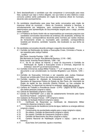 14
2. Será desclassificado o candidato que não comparecer à convocação para essa
fase, qualquer que seja o motivo alegado, vez que todos os atos relativos a esse
concurso público serão publicados em órgão de imprensa oficial do município,
devendo este acompanhá-los.
3. Os candidatos classificados para essa fase serão convocados pelo órgão de
imprensa oficial do município – Diário do Comércio, Indústria e Serviços, e
simultaneamente por telegrama, para comparecimento em dia e horário
determinados para apresentação da documentação exigida para o cargo, prevista
neste Capítulo.
3.1. A Prefeitura de Santo André não se responsabiliza por eventuais prejuízos aos
candidatos convocados decorrentes de endereço não atualizado, endereço de
difícil acesso, correspondência devolvida pelos Correios por razões diversas
de fornecimento errado ou incompleto pelo candidato, correspondência
recebida por terceiros, candidato “ausente, não localizado ou que tenha se
mudado”.
4. Os candidatos convocados deverão entregar a seguinte documentação:
4.1. Certidão de Distribuição de Ações e Execuções Cíveis, Criminais e Fiscais, a
ser expedida pela Justiça Federal.
Locais:
São Paulo: Avenida Paulista, 1.682 – SP.
São Bernardo do Campo: Rua Marechal Deodoro, 2.316 – SBC.
Santo André: Avenida Pereira Barreto, 1299 – SA;
4.1.1. Se for se utilizar da Internet, o nome do documento é Certidão de
Distribuição de Ações e Execuções Cíveis e Criminais, disponível no
endereço: www.trf1.jus.br/servicos/certidao.
4.2. Certidão Criminal da Justiça Militar Federal, 1 a.
e 2a
. Auditorias da 2a
. C.J.M. –
documento a ser providenciado na Avenida Brigadeiro Luiz Antonio, 1245 –
SP.
4.3. Certidão de Execuções Criminais a ser expedida pela Justiça Estadual.
Deverá ser emitida pelo Fórum da cidade onde reside o candidato.
4.4. Certidão negativa do Atestado de Antecedente Criminal, fornecida pela
Secretaria de Segurança Pública do Estado de São Paulo, por intermédio de
Órgão da região de seu domicílio (Distrito Policial), ou nas unidades de
Poupatempo, ou disponível na internet no endereço. www2.ssp.sp.gov.br.
4.5. Carteira de Trabalho e Previdência Social - CTPS – página da foto e página
dos dados pessoais (original e cópia);
4.6. Cédula de Identidade (original e cópia);
4.7. Extrato do PIS/PASEP com a data de cadastramento fornecido pela Caixa
Econômica Federal – (original e cópia);
4.8. Cadastro de Pessoas Físicas – CPF (original e cópia);
4.9. Certidão de Quitação Eleitoral (original e cópia);
4.10. Certificado de Reservista ou Certificado de Alistamento Militar
constando dispensa (original e cópia);
4.11. Comprovante de residência (conta de água, telefone ou energia elétrica)
(original e cópia);
4.12. Comprovante de escolaridade exigida para o cargo (original e cópia);
4.13. Se solteiro, Certidão de Nascimento (original e cópia);
4.14. Se casado, Certidão de Casamento (original e cópia);
4.15. Certidão de Nascimento dos filhos (original e cópia);
4.16. Carteira Nacional de Habilitação (original e cópia) - (para os que
tiverem);
4.17. Duas fotos 3x4 (coloridas, iguais e recentes).
 