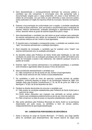 15
5. Será desclassificado e consequentemente eliminado do concurso público o
candidato que não comparecer à convocação e/ou não apresentar toda a
documentação exigida para o cargo pretendido, em prazo e local definidos em
editais de convocação, vez que todos os atos referentes a esse concurso público
serão publicados em órgão de imprensa oficial do município, devendo acompanhá-
los.
6. Estando a documentação de conformidade com o exigido, o candidato classificado
em todas as fases anteriores, será convocado e encaminhado para a realização de
exames médicos admissionais, avaliação psicológica e agendamento de exame
clínico, devendo retirar as guias de exames específicos para o cargo.
1. Será desclassificado o candidato que não retirar as guias médicas para realização
de exames admissionais e/ou deixar de comparecer à avaliação psicológica e/ou
aos exames médicos em dia, horário e local agendados.
2. É requisito para a nomeação e consequente posse, o candidato ser avaliado como
“apto” nos exames admissionais e avaliação psicológica.
3. Será impedido de nomeação, o candidato que for avaliado como “inapto” nos
exames admissionais e/ou na avaliação psicológica.
4. As decisões dadas pela Prefeitura de Santo André pela habilitação ou não das
condições de saúde e/ou da avaliação psicológica são de caráter eliminatório para
efeito de nomeação e posse e são soberanas, não cabendo qualquer recurso ou
pedido de revisão.
5. Estando “apto” nos exames admissionais e na avaliação psicológica, o candidato
será nomeado e agendadas datas de posse e início de exercício.
6. Será considerado desclassificado o candidato que:
6.1. Não comparecer ao ato de posse em dia, horário e local agendados;
6.2. Não iniciar exercício em dia, horário e local estabelecidos.
7. Os candidatos a partir do início de exercício cumprirão período de estágio
probatório, conforme disposto no artigo 41 da Constituição Federal de 1988, com
redação dada pela Emenda Constitucional n.º 19, de 04 de junho de 1998 e Lei
Municipal n.º 8.303, de 20 de dezembro de 2001.
8. Perderá os direitos decorrentes do concurso o candidato que:
8.1. Não aceitar as condições estabelecidas pela Prefeitura de Santo André para o
exercício do cargo;
8.2. Omitir dados relevantes que impeçam sua admissão ao serviço público,
mesmo que constatados posteriormente ao ato de seu início de exercício;
8.3. Não comprovar na data da posse os requisitos estabelecidos neste Edital.
9. Não serão admitidos pela Prefeitura Municipal de Santo André os ex-servidores
dispensados por justa causa, ou demitidos a bem do serviço público,
independentemente de aprovação/classificação.
VIII - CANDIDATOS PORTADORES DE DEFICIÊNCIA
1. Dada a natureza do cargo de Guarda Municipal – 3ª Classe, que exige aptidão
plena do candidato para desempenhá-la, não haverá reserva de vagas para
 