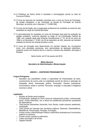17
14. À Prefeitura de Santo André é facultada a homologação parcial ou total do
Concurso Público.
15. O início de exercício do candidato coincidirá com o início do Curso de Formação,
de caráter obrigatório, a ser ministrado na Escola de Formação da Guarda
Municipal, de acordo com o Decreto n.º 13.008/1992.
16. O curso de formação visa a preparação profissional do candidato ao exercício das
atividades do cargo de Guarda Municipal.
17. O aproveitamento do candidato no curso de formação fará parte da avaliação de
estágio probatório, conforme disposto no artigo 41 da Constituição Federal de
1988, com redação dada pela Emenda Constitucional n.º 19, de 04 de junho de
1998 e Lei Municipal n.º 8.303, de 20 de dezembro de 200, devendo ser também
avaliado em termos de conduta durante o curso.
18. O curso de formação será desenvolvido em período integral, em cronograma
único, com atividades exclusivas, sem oportunidade de aplicação alternativa,
podendo ocorrer em horários diurno e noturno, inclusive aos sábados, domingos e
feriados.
Santo André, em 07 de outubro de 2010.
Milton Barreiro
Secretário de Administração e Modernização
ANEXO I – CONTEÚDO PROGRAMÁTICO
Língua Portuguesa
o Questões que possibilitem avaliar a capacidade de Interpretação de texto,
conhecimento da norma culta na modalidade escrita do idioma e aplicação da
Ortografia oficial; Acentuação gráfica; Pontuação; Classes gramaticais;
Concordância verbal e nominal; Pronomes: emprego e colocação e Regência
nominal e verbal.
Legislação
o Noções de Direito penal engloba:
Conceituação, tipologia do crime, teoria do ordenamento jurídico, contravenção
penal, crimes hediondos, uso e abuso de substâncias psicoativas causadoras
de dependência;
o Tipos penais importantes: Homicídio, furto, Roubo, Lesão corporal, estelionato,
receptação.
o Tipos penais de interesse dos servidores públicos: Desacato, Desobediência,
Resistência, Prevaricação, Peculato, Corrupção.
o Crimes contra a Administração Pública e patrimônio praticados por funcionários
públicos ou terceiros.
o Crimes contra a pessoa e patrimônio;
o Trafico de drogas e de armas;
o Órgãos Policiais
 