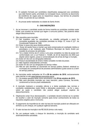 2
6. O cadastro formado por candidatos classificados assegurará aos candidatos
que dele fizerem parte, prioridade na nomeação futura, somente se decorrente
da existência de vagas para os respectivos cargos, nos termos do presente
Edital, no período de sua validade.
7. As provas serão realizadas na cidade de Santo André.
II – DAS INSCRIÇÕES
1. Ao se inscrever o candidato aceita de forma irrestrita as condições contidas neste
Edital, que constitui as normas que regem o concurso público, não podendo delas
alegar desconhecimento.
2. São requisitos para inscrição:
2.1. Ser brasileiro nato ou naturalizado, ou cidadão português a quem foi
concedida igualdade nas condições previstas no Artigo 12, inciso II, §1º. da
Constituição Federal de 1988;
2.2. Estar no gozo dos seus direitos políticos;
2.3. Gozar de saúde física e mental, que será comprovada em avaliação médica e
psicológica a ser realizada pela Prefeitura Municipal de Santo André por
ocasião do processo de admissão;
2.4. Ter a idade mínima de 21 (vinte e um) anos completos na data da posse (em
conformidade com a Lei Federal n. 10.826, de 22 de dezembro de 2003 que
dispõe sobre registro, posse e comercialização de armas de fogo e munição;
2.5. Estar em dia com as obrigações eleitorais;
2.6. Possuir escolaridade de ensino médio completo na data da posse;
2.7. Não registrar antecedentes criminais;
2.8. Estar em dia com as obrigações do serviço militar;
2.9. Não ter sido demitido ou exonerado do serviço público (federal, estadual ou
municipal) em consequência de processo administrativo (justa causa ou a bem
do serviço público).
3. As inscrições serão realizadas de 11 a 28 de outubro de 2010, exclusivamente
pela internet no site www.ibamsp-concursos.org.br.
3.1. Os boletos gerados terão como vencimento o dia 29 de outubro de 2010.
3.2. Não será permitida inscrição por meio bancário, pelos Correios, fac-simile,
condicional ou fora do prazo estabelecido.
4. A inscrição implicará a completa ciência e a tácita aceitação das normas e
condições estabelecidas neste Edital e alterações posteriores – se for o caso,
sobre as quais o candidato não poderá alegar qualquer espécie de
desconhecimento.
5. Objetivando evitar ônus desnecessário, o candidato deverá orientar-se no sentido
de recolher o valor de inscrição somente após tomar conhecimento de todos os
requisitos exigidos para o Concurso.
6. O pagamento da importância do valor da taxa de inscrição poderá ser efetuado em
dinheiro ou em cheque, em qualquer agência bancária.
7. O valor da taxa de inscrição é de R$ 38,00 (trinta e oito reais).
8. Se, por qualquer razão, o cheque for devolvido, a inscrição do candidato será
automaticamente cancelada.
 