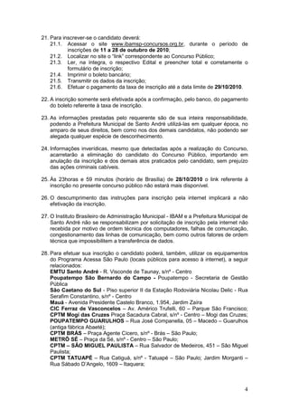 4
21. Para inscrever-se o candidato deverá:
21.1. Acessar o site www.ibamsp-concursos.org.br, durante o período de
inscrições de 11 a 28 de outubro de 2010;
21.2. Localizar no site o “link” correspondente ao Concurso Público;
21.3. Ler, na íntegra, o respectivo Edital e preencher total e corretamente o
formulário de inscrição;
21.4. Imprimir o boleto bancário;
21.5. Transmitir os dados da inscrição;
21.6. Efetuar o pagamento da taxa de inscrição até a data limite de 29/10/2010.
22. A inscrição somente será efetivada após a confirmação, pelo banco, do pagamento
do boleto referente à taxa de inscrição.
23. As informações prestadas pelo requerente são de sua inteira responsabilidade,
podendo a Prefeitura Municipal de Santo André utilizá-las em qualquer época, no
amparo de seus direitos, bem como nos dos demais candidatos, não podendo ser
alegada qualquer espécie de desconhecimento.
24. Informações inverídicas, mesmo que detectadas após a realização do Concurso,
acarretarão a eliminação do candidato do Concurso Público, importando em
anulação da inscrição e dos demais atos praticados pelo candidato, sem prejuízo
das ações criminais cabíveis.
25. Às 23horas e 59 minutos (horário de Brasília) de 28/10/2010 o link referente à
inscrição no presente concurso público não estará mais disponível.
26. O descumprimento das instruções para inscrição pela internet implicará a não
efetivação da inscrição.
27. O Instituto Brasileiro de Administração Municipal - IBAM e a Prefeitura Municipal de
Santo André não se responsabilizam por solicitação de inscrição pela internet não
recebida por motivo de ordem técnica dos computadores, falhas de comunicação,
congestionamento das linhas de comunicação, bem como outros fatores de ordem
técnica que impossibilitem a transferência de dados.
28. Para efetuar sua inscrição o candidato poderá, também, utilizar os equipamentos
do Programa Acessa São Paulo (locais públicos para acesso à internet), a seguir
relacionados:
EMTU Santo André - R. Visconde de Taunay, s/nº - Centro
Poupatempo São Bernardo do Campo - Poupatempo - Secretaria de Gestão
Pública
São Caetano do Sul - Piso superior II da Estação Rodoviária Nicolau Delic - Rua
Serafim Constantino, s/nº - Centro
Mauá - Avenida Presidente Castelo Branco, 1.954, Jardim Zaíra
CIC Ferraz de Vasconcelos – Av. Américo Trufelli, 60 – Parque São Francisco;
CPTM Mogi das Cruzes Praça Sacadura Cabral, s/nº - Centro – Mogi das Cruzes;
POUPATEMPO GUARULHOS – Rua José Companella, 05 – Macedo – Guarulhos
(antiga fábrica Abaeté);
CPTM BRÁS – Praça Agente Cícero, s/nº - Brás – São Paulo;
METRÔ SÉ – Praça da Sé, s/nº - Centro – São Paulo;
CPTM – SÃO MIGUEL PAULISTA – Rua Salvador de Medeiros, 451 – São Miguel
Paulista;
CPTM TATUAPÉ – Rua Catiguá, s/nº - Tatuapé – São Paulo; Jardim Morganti –
Rua Sábado D’Angelo, 1609 – Itaquera;
 