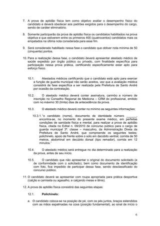 6
7. A prova de aptidão física tem como objetivo avaliar o desempenho físico do
candidato e deverá obedecer aos padrões exigidos para o desempenho do cargo,
sendo de caráter eliminatório.
8. Somente participarão da prova de aptidão física os candidatos habilitados na prova
objetiva e que estiverem entre os primeiros 400 (quatrocentos) candidatos mais os
empatados na última nota considerada para esse fim.
9. Será considerado habilitado nessa fase o candidato que obtiver nota mínima de 50
(cinquenta) pontos.
10. Para a realização dessa fase, o candidato deverá apresentar atestado médico de
saúde expedido por órgão público ou privado, com finalidade específica para
participação nessa prova prática, certificando especificamente estar apto para
esforço físico.
10.1. Atestados médicos certificando que o candidato está apto para exercer
a função de guarda municipal não serão aceitos, vez que a avaliação médica
consistirá de fase específica a ser realizada pela Prefeitura de Santo André
por ocasião da contratação.
10.2. O atestado médico deverá conter assinatura, carimbo e número de
inscrição no Conselho Regional de Medicina – CRM do profissional, emitido
com no máximo 30 (trinta) dias de antecedência da prova.
10.3. O atestado médico deverá conter no mínimo as seguintes informações:
10.3.1. “o candidato (nome), documento de identidade número ______,
encontra-se, no momento do presente exame médico, em perfeitas
condições de sanidade física e mental, para realizar a prova de aptidão
física, citada no Edital n. 09/2010 de concurso público para o cargo de
guarda municipal 3ª. classe – masculino, da Administração Direta da
Prefeitura de Santo André, que compreende os seguintes testes:
polichinelo, apoio de frente sobre o solo em decúbito ventral, corrida de 50
metros, abdominal em decúbito dorsal (tipo remador), corrida em 12
minutos.”
10.4. O atestado médico será entregue no dia determinado para a realização
da prova, antes de seu início.
10.5. O candidato que não apresentar o original do documento solicitado (e
de conformidade com o solicitado), bem como documento de identificação
com foto, fica impedido de participar dessa fase, sendo desclassificado do
concurso público.
11. O candidato deverá se apresentar com roupa apropriada para prática desportiva
(calção e camiseta ou agasalho, e calçando meias e tênis).
12. A prova de aptidão física consistirá das seguintes etapas:
12.1. Polichinelo:
a. O candidato coloca-se na posição de pé, com os pés juntos, braços estendidos
com as mãos espalmadas na coxa (posição fundamental), ao sinal de início o
 