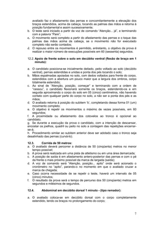 7
avaliado faz o afastamento das pernas e concomitantemente a elevação dos
braços estendidos, acima da cabeça, tocando as palmas das mãos e retorna à
posição fundamental e assim sucessivamente;
b. O teste será iniciado a partir da voz de comando “Atenção... já”, e terminando
com a palavra “Pare”;
c. O movimento será completo a partir do afastamento das pernas e o toque das
palmas das mãos acima da cabeça, se o movimento não for executado
completo não serão contados;
d. O repouso entre os movimentos é permitido, entretanto, o objetivo da prova é
realizar o maior número de execuções possíveis em 60 (sessenta) segundos.
12.2. Apoio de frente sobre o solo em decúbito ventral (flexão de braço em 1
minuto):
a. O candidato posiciona-se inicialmente deitado, peito voltado ao solo (decúbito
ventral), pernas estendidas e unidas e ponta dos pés tocando o solo;
b. Mãos espalmadas apoiadas no solo, com dedos voltados para frente do corpo,
estendidos com a abertura um pouco maior que a largura dos ombros, corpo
totalmente estendido;
c. Ao sinal de “Atenção, posição, começar” e terminando com a ordem de
“cessou”, o candidato flexionará somente os braços, estendendo-os e em
seguida aproximando o corpo do solo em 05 (cinco) centímetros, não havendo
contato com qualquer parte do corpo no solo, a não ser a ponta dos pés e as
mãos;
d. O avaliado retorna à posição do subitem ‘b’, completando dessa forma 01 (um)
movimento completo;
e. O objetivo é repetir os movimentos o máximo de vezes possíveis, em 60
segundos;
f. A proximidade ou afastamento dos cotovelos ao tronco é opcional ao
candidato;
g. Se durante a execução da prova o candidato, com a intenção de descansar,
encostar os joelhos, quadril ou peito no solo a contagem das repetições encerrar-
se-á;
h. Procedimento similar ao subitem anterior deve ser adotado caso o tronco seja
desalinhado das pernas (curvá-lo).
12.3. Corrida de 50 metros:
a. O avaliado deverá percorrer a distância de 50 (cinqüenta) metros no menor
tempo possível;
b. A prova será realizada em uma pista de atletismo ou em uma área demarcada;
c. A posição de saída é em afastamento antero-posterior das pernas e com o pé
da frente o mais próximo possível da marca de largada (saída);
d. A voz de comando será “Atenção, posição... apito” onde será acionado o
cronômetro no “apito”, parando-o no momento em que o avaliado cruzar a
marca de chegada;
e. Caso ocorra necessidade de se repetir o teste, haverá um intervalo de 05
(cinco) minutos;
f. O resultado da prova será o tempo de percurso dos 50 (cinqüenta) metros em
segundos e milésimos de segundos.
12.4. Abdominal em decúbito dorsal 1 minuto - (tipo remador):
a. O avaliado coloca-se em decúbito dorsal com o corpo completamente
estendido, tendo os braços no prolongamento do corpo;
 