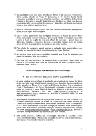 9
17. Os resultados dessa fase serão afixados no Térreo III do prédio da Prefeitura de
Santo André, situada na Praça IV Centenário, n. 01, Centro, Santo André,
publicados no órgão de imprensa oficial do município – jornal Diário do Comércio,
Indústria e Serviços, e estarão disponibilizados também nos sites www.ibamsp-
concursos.org.br e www.santoandre.sp.gov.br , devendo o candidato acompanhar
todos os atos relativos a este certame.
18. Nenhum candidato reprovado nessa fase será submetido novamente a essa prova,
qualquer que seja o motivo alegado.
19. Se por razões decorrentes das condições climáticas, os testes de aptidão física
forem cancelados ou interrompidos, a prova será adiada e divulgada nova data,
horário e local, no órgão de imprensa oficial do município – jornal Diário do
Comércio, Indústria e Serviços, devendo o candidato realizar todos os testes,
desde o início, desprezando-se os resultados até então obtidos.
20. Para efeito de contagem, valerá apenas a realizada pelos examinadores que
tomarão por base as formas de exercícios descritas neste Capítulo.
21. Ao terminar cada exercício o candidato assinará sua ficha de avaliação que
conterá a contagem feita pelo avaliador.
22. Para que não seja eliminado da avaliação física o candidato deverá obter ao
menos a nota mínima em todas as modalidades de teste, conforme tabela 1
constante deste Capítulo.
IV– Da divulgação dos resultados e da classificação
V – Dos procedimentos das provas objetiva e aptidão física:
1. A prova objetiva (primeira fase de avaliação) será realizada na cidade de Santo
André, em data, locais e horários informados através de editais de convocação que
serão afixados no Térreo III do prédio da Prefeitura de Santo André, situada na
Praça IV Centenário, n. 01, Centro, Santo André, publicados no órgão de imprensa
oficial do município – jornal Diário do Comércio, Indústria e Serviços, e estarão
disponibilizados também nos sites www.ibamsp-concursos.org.br e
www.santoandre.sp.gov.br, devendo o candidato acompanhar todos os atos
relativos a este certame.
2. A prova prática (segunda fase de avaliação) será realizada em dias, horário e local
a serem informados através de editais de convocação que serão afixados no
Térreo III do prédio da Prefeitura de Santo André, situada na Praça IV Centenário,
n. 01, Centro, Santo André, publicados no órgão de imprensa oficial do município –
jornal Diário do Comércio, Indústria e Serviços, e estarão disponibilizados também
nos sites www.ibamsp-concursos.org.br e www.santoandre.sp.gov.br, devendo o
candidato acompanhar todos os atos relativos a este certame.
3. Não serão enviados cartões de convocação, devendo o candidato tomar
conhecimento dos locais e horários de aplicação das provas através dos Editais de
Convocação mencionados nos itens anteriores.
 