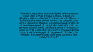 “Quando dunque ebbe loro lavato i piedi ed ebbe ripreso
le sue vesti, si mise di nuovo a tavola, e disse loro:
«Capite quello che vi ho fatto? Voi mi chiamate Maestro e
Signore; e dite bene, perché lo sono. Se dunque io, che
sono il Signore e il Maestro, vi ho lavato i piedi, anche voi
dovete lavare i piedi gli uni agli altri. Infatti vi ho dato un
esempio, affinché anche voi facciate come vi ho fatto io. In
verità, in verità vi dico che il servo non è maggiore del suo
signore, né il messaggero è maggiore di colui che lo ha
mandato. Se sapete queste cose, siete beati se le fate.”
(Giovanni 13:12-17)
 