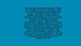 “Allora il re dirà a quelli della sua destra: “Venite,
voi, i benedetti del Padre mio; ereditate il regno
che vi è stato preparato fin dalla fondazione del
mondo. Perché ebbi fame e mi deste da
mangiare; ebbi sete e mi deste da bere; fui
straniero e mi accoglieste; fui nudo e mi vestiste;
fui ammalato e mi visitaste; fui in prigione e
veniste a trovarmi”. Allora i giusti gli
risponderanno: “Signore, quando mai ti abbiamo
visto affamato e ti abbiamo dato da mangiare? O
assetato e ti abbiamo dato da bere? Quando mai
ti abbiamo visto straniero e ti abbiamo accolto? O
nudo e ti abbiamo vestito? Quando mai ti
abbiamo visto ammalato o in prigione e siamo
venuti a trovarti?” E il re risponderà loro: “In verità
vi dico che in quanto lo avete fatto a uno di questi
miei minimi fratelli, lo avete fatto a me”.”
(Matteo 25:34-40)
 