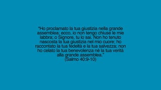 “Ho proclamato la tua giustizia nella grande
assemblea; ecco, io non tengo chiuse le mie
labbra; o Signore, tu lo sai. Non ho tenuto
nascosta la tua giustizia nel mio cuore; ho
raccontato la tua fedeltà e la tua salvezza; non
ho celato la tua benevolenza né la tua verità
alla grande assemblea.”
(Salmo 40:9-10)
 