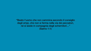 “Beato l’uomo che non cammina secondo il consiglio
degli empi, che non si ferma nella via dei peccatori,
né si siede in compagnia degli schernitori…”
(Salmo 1:1)
 