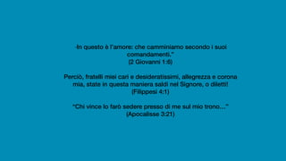 “In questo è l’amore: che camminiamo secondo i suoi
comandamenti.”
(2 Giovanni 1:6)
Perciò, fratelli miei cari e desideratissimi, allegrezza e corona
mia, state in questa maniera saldi nel Signore, o diletti!
(Filippesi 4:1)
“Chi vince lo farò sedere presso di me sul mio trono…”
(Apocalisse 3:21)
 