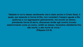 “Abbiate in voi lo stesso sentimento che è stato anche in Cristo Gesù, il
quale, pur essendo in forma di Dio, non considerò l’essere uguale a Dio
qualcosa a cui aggrapparsi gelosamente, ma svuotò se stesso,
prendendo forma di servo, divenendo simile agli uomini; trovato
esteriormente come un uomo, umiliò se stesso, facendosi ubbidiente fino
alla morte, e alla morte di croce.”
(Filippesi 2:5-8)
 