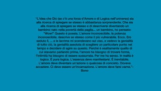 “L'idea che Dio (se c'è una forza d'Amore e di Logica nell'universo) sia
alla ricerca di spiegare se stesso è abbastanza sorprendente. Che sia
alla ricerca di spiegare se stesso e di descriversi diventando un
bambino nato nella povertà della paglia... un bambino, ho pensato:
"Wow!" Questo è poesia. L’amore inconoscibile, la potenza
inconoscibile, descrive se stesso come il più vulnerabile. Ecco. Ero
seduto lì, ... e le lacrime mi scendevano sul viso, e vedevo la genialità
di tutto ciò, la genialità assoluta di scegliere un particolare punto nel
tempo e decidere di agire su questo. Perché è esattamente quello di
cui stavamo parlando prima, l'amore ha bisogno di trovare forma,
l'intimità ha bisogno di essere sussurrata. Per me ha senso. In realtà è
logico. È pura logica. L'essenza deve manifestarsi. È inevitabile.
L'amore deve diventare un'azione o qualcosa di concreto. Doveva
accadere. Ci deve essere un'incarnazione. L'amore deve farsi carne.”-
Bono
 
