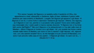 “Poi venne l’angelo del Signore e si sedette sotto il terebinto di Ofra, che
apparteneva a Ioas, abiezerita; e Gedeone, figlio di Ioas, trebbiava il grano nello
strettoio per nasconderlo ai Madianiti. L’angelo del Signore gli apparve e gli disse: «Il
Signore è con te, o uomo forte e valoroso!» Gedeone gli rispose: «Ahimè, mio signore,
se il Signore è con noi, perché ci è accaduto tutto questo? Dove sono tutte quelle
sue meraviglie che i nostri padri ci hanno narrate dicendo: “Il Signore non ci ha forse
fatti uscire dall’Egitto?” Ma ora il Signore ci ha abbandonati e ci ha dati nelle mani di
Madian». Allora il Signore si rivolse a lui e gli disse: «Va’ con questa tua forza e salva
Israele dalla mano di Madian; non sono io che ti mando?» Egli rispose: «Ah, signore
mio, con che salverò Israele? Ecco, la mia famiglia è la più povera di Manasse, e io
sono il più piccolo nella casa di mio padre». Il Signore gli disse: «Io sarò con te… ».
(Giudici 6:11-16 a)
 