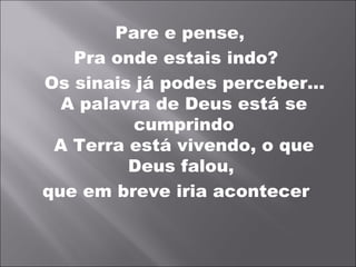 Pare e pense,
   Pra onde estais indo?
Os sinais já podes perceber...
  A palavra de Deus está se
          cumprindo
 A Terra está vivendo, o que
         Deus falou,
que em breve iria acontecer
 