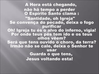 A Hora está chegando,
        não há tempo a perder
        O Espírito Santo clama :
        "Santidade, oh Igreja"
 Se convença do pecado, deixa o fogo
                purificar
Oh! Igreja tu és o alvo do inferno, vigia!
  Por onde teus pés tem ido e os teus
              olhos vêem?
Será que tens ouvido o choro, da terra?
 Irmão não se cale, deixa o Senhor te
                  usar
          Guarda o que tens,
         Jesus voltando esta!
 