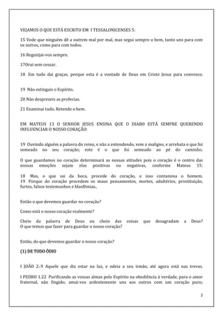 2
VEJAMOS O QUE ESTÁ ESCRITO EM I TESSALONICENSES 5:
15 Vede que ninguém dê a outrem mal por mal, mas segui sempre o bem, tanto uns para com
os outros, como para com todos.
16 Regozijai-vos sempre.
17Orai sem cessar.
18 Em tudo dai graças, porque esta é a vontade de Deus em Cristo Jesus para convosco.
19 Não extingais o Espírito.
20 Não desprezeis as profecias.
21 Examinai tudo. Retende o bem.
EM MATEUS 13 O SENHOR JESUS ENSINA QUE O DIABO ESTÁ SEMPRE QUERENDO
INFLUENCIAR O NOSSO CORAÇÃO:
19 Ouvindo alguém a palavra do reino, e não a entendendo, vem o maligno, e arrebata o que foi
semeado no seu coração; este é o que foi semeado ao pé do caminho.
O que guardamos no coração determinará as nossas atitudes pois o coração é o centro das
nossas emoções sejam elas positivas ou negativas, conforme Mateus 15:
18 Mas, o que sai da boca, procede do coração, e isso contamina o homem.
19 Porque do coração procedem os maus pensamentos, mortes, adultérios, prostituição,
furtos, falsos testemunhos e blasfêmias..
Então o que devemos guardar no coração?
Como está o nosso coração realmente?
Cheio da palavra de Deus ou cheio das coisas que desagradam a Deus?
O que temos que fazer para guardar o nosso coração?
Então, do que devemos guardar o nosso coração?
(1) DE TODO ÓDIO
I JOÃO 2:.9 Aquele que diz estar na luz, e odeia a seu irmão, até agora está nas trevas.
I PEDRO 1.22 Purificando as vossas almas pelo Espírito na obediência à verdade, para o amor
fraternal, não fingido; amai-vos ardentemente uns aos outros com um coração puro;
 