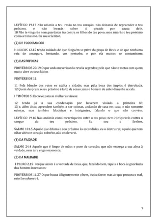 3
LEVÍTICO 19.17 Não odiarás a teu irmão no teu coração; não deixarás de repreender o teu
próximo, e não levarás sobre ti pecado por causa dele.
18 Não te vingarás nem guardarás ira contra os filhos do teu povo; mas amarás o teu próximo
como a ti mesmo. Eu sou o Senhor.
(2) DE TODO RANCOR
HEBREOS 12.15 tendo cuidado de que ninguém se prive da graça de Deus, e de que nenhuma
raiz de amargura, brotando, vos perturbe, e por ela muitos se contaminem;
(3) DAS FOFOCAS
PROVÉRBIOS 20.19 O que anda mexericando revela segredos; pelo que não te metas com quem
muito abre os seus lábios
PROVÉRBIOS 11
11 Pela bênção dos retos se exalta a cidade; mas pela boca dos ímpios é derrubada.
12 Quem despreza o seu próximo é falto de senso; mas o homem de entendimento se cala.
I TIMÓTEO 5: Escreve para as mulheres viúvas:
12 tendo já a sua condenação por haverem violado a primeira fé;
13 e, além disto, aprendem também a ser ociosas, andando de casa em casa; e não somente
ociosas, mas também faladeiras e intrigantes, falando o que não convém.
LEVÍTICO 19.16 Não andarás como mexeriqueiro entre o teu povo; nem conspirarás contra o
sangue do teu próximo. Eu sou o Senhor.
SALMO 101.5 Aquele que difama o seu próximo às escondidas, eu o destruirei; aquele que tem
olhar altivo e coração soberbo, não o tolerarei.
(4) DA VAIDADE
SALMO 24.4 Aquele que é limpo de mãos e puro de coração; que não entrega a sua alma à
vaidade, nem jura enganosamente.
(5) DA MALDADE
I PEDRO 2.15 Porque assim é a vontade de Deus, que, fazendo bem, tapeis a boca à ignorância
dos homens insensatos;
PROVÉRBIOS 11.27 O que busca diligentemente o bem, busca favor; mas ao que procura o mal,
este lhe sobrevirá.
 