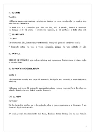 4
(6) DO CIÚME
TIAGO 3.
14 Mas, se tendes amargo ciúme e sentimento faccioso em vosso coração, não vos glorieis, nem
mintais contra a verdade.
15 Essa não é a sabedoria que vem do alto, mas é terrena, animal e diabólica.
16 Porque onde há ciúme e sentimento faccioso, aí há confusão e toda obra má.
(7) DA ANSIEDADE
I PEDRO 5.
6 Humilhai-vos, pois, debaixo da potente mão de Deus, para que a seu tempo vos exalte;
7 lançando sobre ele toda a vossa ansiedade, porque ele tem cuidado de vós.
(8) DA INVEJA
I PEDRO 2.1 DEIXANDO, pois, toda a malícia, e todo o engano, e fingimentos, e invejas, e todas
as murmurações.
(9) DE TODA INFLUÊNCIA MUNDANA
I JOÃO 2.
15 Não ameis o mundo, nem o que há no mundo. Se alguém ama o mundo, o amor do Pai não
está nele.
16 Porque tudo o que há no mundo, a concupiscência da carne, a concupiscência dos olhos e a
soberba da vida, não vem do Pai, mas sim do mundo.
(10) DO MEDO
MATEUS 14
26 Os discípulos, porém, ao vê-lo andando sobre o mar, assustaram-se e disseram: É um
fantasma. E gritaram de medo.
27 Jesus, porém, imediatamente lhes falou, dizendo: Tende ânimo; sou eu; não temais.
 