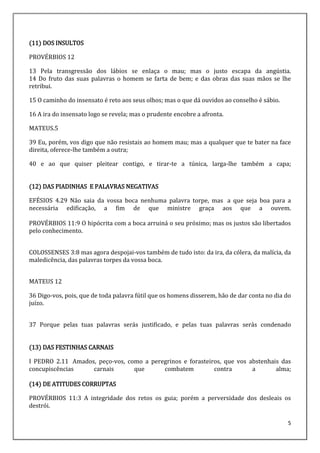 5
(11) DOS INSULTOS
PROVÉRBIOS 12
13 Pela transgressão dos lábios se enlaça o mau; mas o justo escapa da angústia.
14 Do fruto das suas palavras o homem se farta de bem; e das obras das suas mãos se lhe
retribui.
15 O caminho do insensato é reto aos seus olhos; mas o que dá ouvidos ao conselho é sábio.
16 A ira do insensato logo se revela; mas o prudente encobre a afronta.
MATEUS.5
39 Eu, porém, vos digo que não resistais ao homem mau; mas a qualquer que te bater na face
direita, oferece-lhe também a outra;
40 e ao que quiser pleitear contigo, e tirar-te a túnica, larga-lhe também a capa;
(12) DAS PIADINHAS E PALAVRAS NEGATIVAS
EFÉSIOS 4.29 Não saia da vossa boca nenhuma palavra torpe, mas a que seja boa para a
necessária edificação, a fim de que ministre graça aos que a ouvem.
PROVÉRBIOS 11:9 O hipócrita com a boca arruiná o seu próximo; mas os justos são libertados
pelo conhecimento.
COLOSSENSES 3:8 mas agora despojai-vos também de tudo isto: da ira, da cólera, da malícia, da
maledicência, das palavras torpes da vossa boca.
MATEUS 12
36 Digo-vos, pois, que de toda palavra fútil que os homens disserem, hão de dar conta no dia do
juízo.
37 Porque pelas tuas palavras serás justificado, e pelas tuas palavras serás condenado
(13) DAS FESTINHAS CARNAIS
I PEDRO 2.11 Amados, peço-vos, como a peregrinos e forasteiros, que vos abstenhais das
concupiscências carnais que combatem contra a alma;
(14) DE ATITUDES CORRUPTAS
PROVÉRBIOS 11:3 A integridade dos retos os guia; porém a perversidade dos desleais os
destrói.
 