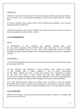 6
EZEQUIEL22
12 Peitas se recebem no meio de ti para se derramar sangue; recebes usura e ganhos ilícitos, e
usas de avareza com o teu próximo, oprimindo-o; mas de mim te esqueceste, diz o Senhor
Deus.
13 Eis que, portanto, bato as mãos contra o lucro desonesto que ganhaste, e por causa do
sangue que houve no meio de ti.
14 Poderá estar firme o teu coração? poderão estar fortes as tuas mãos, nos dias em que eu
tratarei contigo? Eu, o Senhor, o disse, e o farei.
(15) DA DESOBEDIÊNCIA
JOÃO 4.
31 Entrementes os seus discípulos lhe rogavam, dizendo: Rabi, come.
32 Ele, porém, respondeu: Uma comida tenho para comer que vós não conheceis.
33 Então os discípulos diziam uns aos outros: Acaso alguém lhe trouxe de comer?
34 Disse-lhes Jesus: A minha comida é fazer a vontade daquele que me enviou, e completar a
sua obra.
COLOSSENSES 3
17 E tudo quanto fizerdes por palavras ou por obras, fazei-o em nome do Senhor Jesus, dando
por ele graças a Deus Pai.
18 Vós, mulheres, sede submissas a vossos maridos, como convém no Senhor.
19 Vós, maridos, amai a vossas mulheres, e não as trateis asperamente.
20 Vós, filhos, obedecei em tudo a vossos pais; porque isto é agradável ao Senhor.
21 Vós, pais, não irriteis a vossos filhos, para que não fiquem desanimados.
22 Vós, servos, obedecei em tudo a vossos senhores segundo a carne, não servindo somente à
vista como para agradar aos homens, mas em singeleza de coração, temendo ao Senhor.
23 E tudo quanto fizerdes, fazei-o de coração, como ao Senhor, e não aos homens,
24 sabendo que do Senhor recebereis como recompensa a herança; servi a Cristo, o Senhor.
25 Pois quem faz injustiça receberá a paga da injustiça que fez; e não há acepção de pessoas.
(16) DA TENTAÇÃO
MATEUS 26:41 Vigiai e orai, para que não entreis em tentação; o espírito, na verdade, está
pronto, mas a carne é fraca.
 