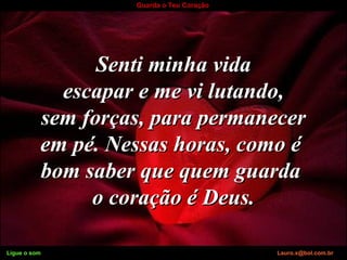 Ligue o som Lauro.x@bol.com.br
Guarda o Teu Coração
Senti minha vidaSenti minha vida
escapar e me vi lutando,escapar e me vi lutando,
sem forças, para permanecersem forças, para permanecer
em pé. Nessas horas, como éem pé. Nessas horas, como é
bom saber que quem guardabom saber que quem guarda
o coração é Deus.o coração é Deus.
Ligue o som Lauro.x@bol.com.br
 