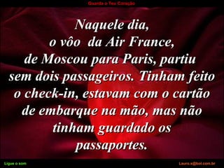 Ligue o som Lauro.x@bol.com.br
Guarda o Teu Coração
Naquele dia,Naquele dia,
o vôo da Air France,o vôo da Air France,
de Moscou para Paris, partiude Moscou para Paris, partiu
sem dois passageiros. Tinham feitosem dois passageiros. Tinham feito
o check-in, estavam com o cartãoo check-in, estavam com o cartão
de embarque na mão, mas nãode embarque na mão, mas não
tinham guardado ostinham guardado os
passaportes.passaportes.
Ligue o som Lauro.x@bol.com.br
 