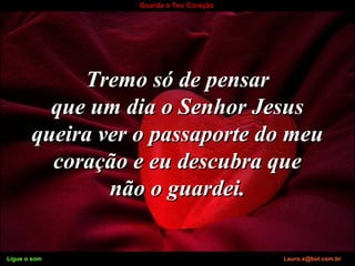 Ligue o som Lauro.x@bol.com.br
Guarda o Teu Coração
Tremo só de pensarTremo só de pensar
que um dia o Senhor Jesusque um dia o Senhor Jesus
queira ver o passaporte do meuqueira ver o passaporte do meu
coração e eu descubra quecoração e eu descubra que
não o guardei.não o guardei.
Ligue o som Lauro.x@bol.com.br
 