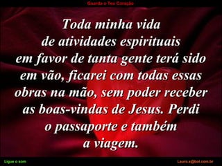 Ligue o som Lauro.x@bol.com.br
Guarda o Teu Coração
Toda minha vidaToda minha vida
de atividades espirituaisde atividades espirituais
em favor de tanta gente terá sidoem favor de tanta gente terá sido
em vão, ficarei com todas essasem vão, ficarei com todas essas
obras na mão, sem poder receberobras na mão, sem poder receber
as boas-vindas de Jesus. Perdias boas-vindas de Jesus. Perdi
o passaporte e tambémo passaporte e também
a viagem.a viagem.
Ligue o som Lauro.x@bol.com.br
 