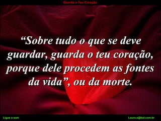 Ligue o som Lauro.x@bol.com.br
Guarda o Teu Coração
““Sobre tudo o que se deveSobre tudo o que se deve
guardar, guarda o teu coração,guardar, guarda o teu coração,
porque dele procedem as fontesporque dele procedem as fontes
da vida”, ou da morte.da vida”, ou da morte.
Ligue o som Lauro.x@bol.com.br
 