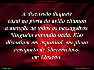 Ligue o som Lauro.x@bol.com.br
Guarda o Teu Coração
A discussão daqueleA discussão daquele
casal na porta do avião chamoucasal na porta do avião chamou
a atenção de todos os passageiros.a atenção de todos os passageiros.
Ninguém entendia nada. ElesNinguém entendia nada. Eles
discutiam em espanhol, em plenodiscutiam em espanhol, em pleno
aeroporto de Sheremetevo,aeroporto de Sheremetevo,
em Moscou.em Moscou.
Ligue o som Lauro.x@bol.com.br
 