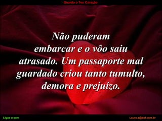 Ligue o som Lauro.x@bol.com.br
Guarda o Teu Coração
Não puderamNão puderam
embarcar e o vôo saiuembarcar e o vôo saiu
atrasado. Um passaporte malatrasado. Um passaporte mal
guardado criou tanto tumulto,guardado criou tanto tumulto,
demora e prejuízo.demora e prejuízo.
Ligue o som Lauro.x@bol.com.br
 