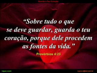 Ligue o som Lauro.x@bol.com.br
Guarda o Teu Coração
““Sobre tudo o queSobre tudo o que
se deve guardar, guarda o teuse deve guardar, guarda o teu
coração, porque dele procedemcoração, porque dele procedem
as fontes da vida.”as fontes da vida.”
Provérbios 4:23Provérbios 4:23
Ligue o som Lauro.x@bol.com.br
 