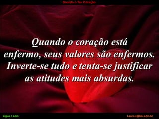 Ligue o som Lauro.x@bol.com.br
Guarda o Teu Coração
Quando o coração estáQuando o coração está
enfermo, seus valores são enfermos.enfermo, seus valores são enfermos.
Inverte-se tudo e tenta-se justificarInverte-se tudo e tenta-se justificar
as atitudes mais absurdas.as atitudes mais absurdas.
Ligue o som Lauro.x@bol.com.br
 